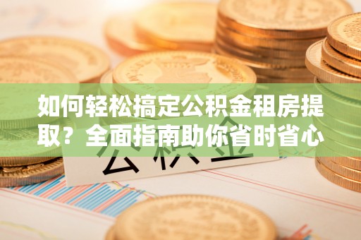 安庆如何轻松搞定公积金租房提取？全面指南助你省时省心
