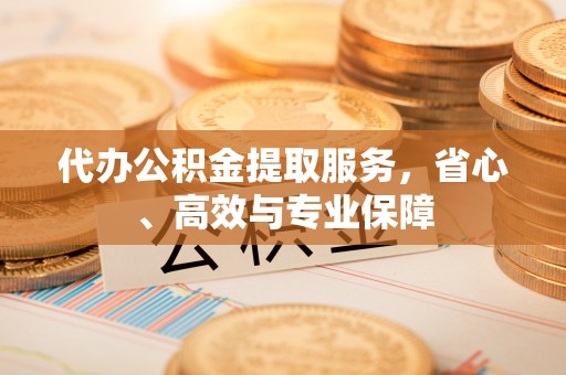 安庆代办公积金提取服务，省心、高效与专业保障