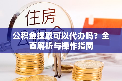 安庆公积金提取可以代办吗？全面解析与操作指南
