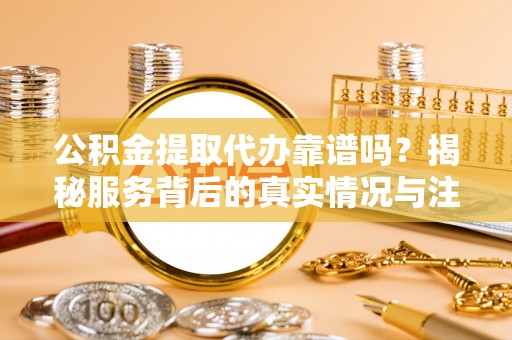 安庆公积金提取代办靠谱吗？揭秘服务背后的真实情况与注意事项
