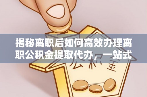 安庆揭秘离职后如何高效办理离职公积金提取代办，一站式服务全解析