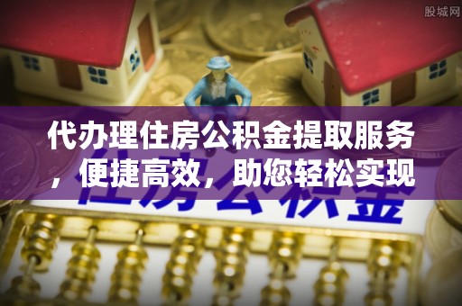 安庆代办理住房公积金提取服务，便捷高效，助您轻松实现资金规划