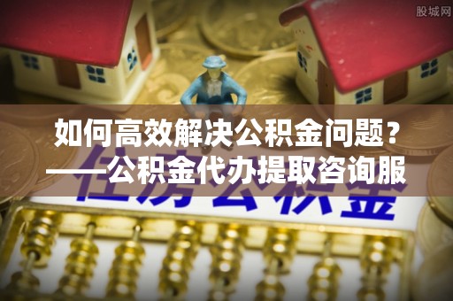 安庆如何高效解决公积金问题？——公积金代办提取咨询服务指南