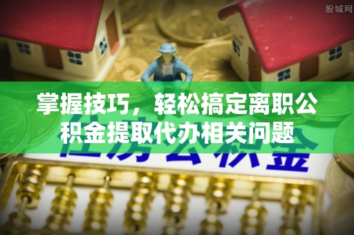安庆掌握技巧，轻松搞定离职公积金提取代办相关问题