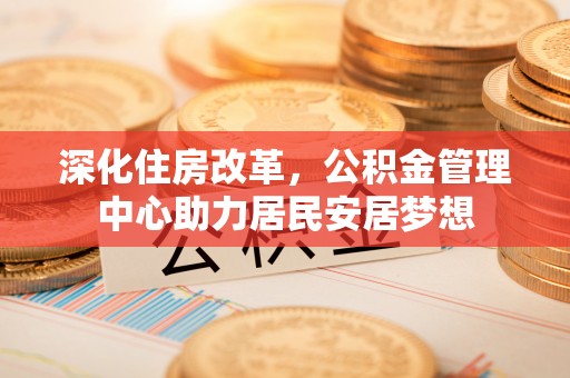 安庆深化住房改革，公积金管理中心助力居民安居梦想