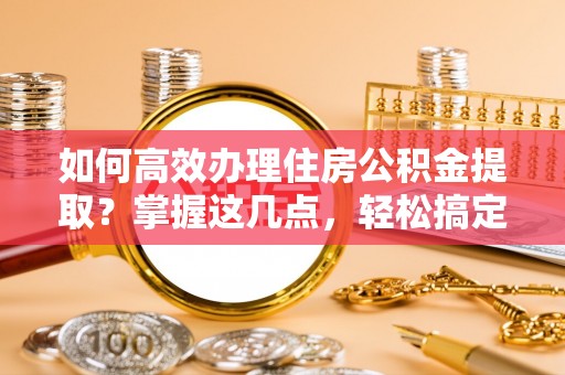 安庆如何高效办理住房公积金提取？掌握这几点，轻松搞定！