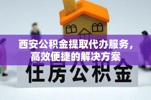 安庆西安公积金提取代办服务，高效便捷的解决方案