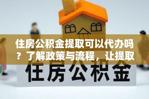 安庆住房公积金提取可以代办吗？了解政策与流程，让提取更便捷