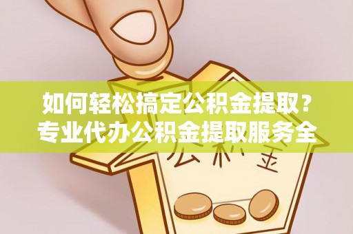 安庆如何轻松搞定公积金提取？专业代办公积金提取服务全解析