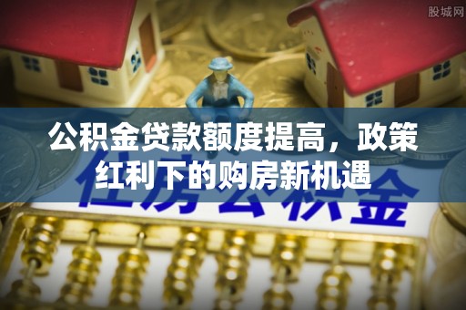 安庆公积金贷款额度提高，政策红利下的购房新机遇