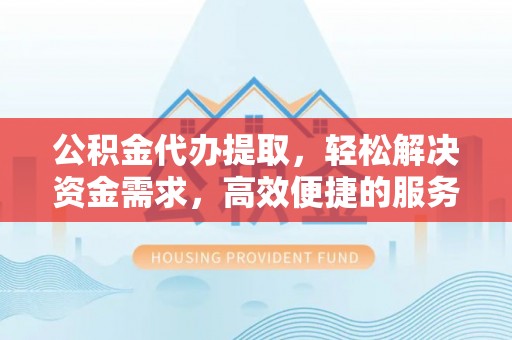 安庆公积金代办提取，轻松解决资金需求，高效便捷的服务选择