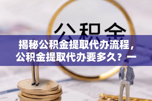安庆揭秘公积金提取代办流程，公积金提取代办要多久？一文读懂
