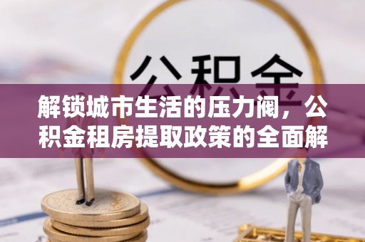 安庆解锁城市生活的压力阀，公积金租房提取政策的全面解析与实践指南