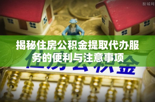 安庆揭秘住房公积金提取代办服务的便利与注意事项