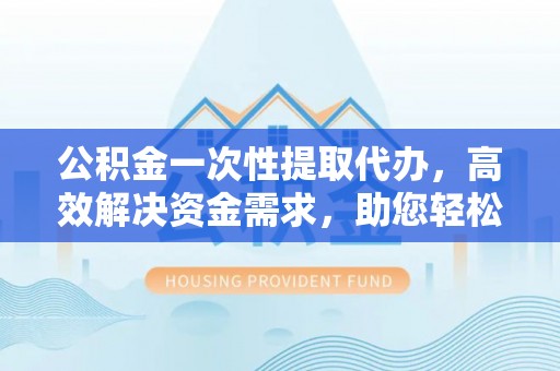安庆公积金一次性提取代办，高效解决资金需求，助您轻松应对生活难题