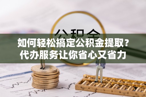 安庆如何轻松搞定公积金提取？代办服务让你省心又省力