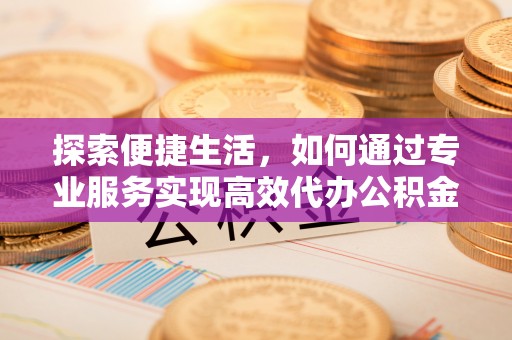 安庆探索便捷生活，如何通过专业服务实现高效代办公积金提取