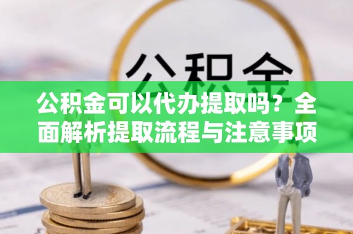 安庆公积金可以代办提取吗？全面解析提取流程与注意事项