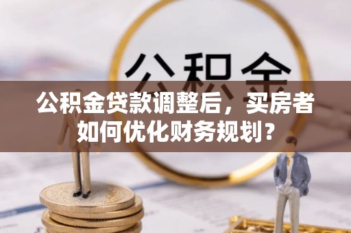 安庆公积金贷款调整后，买房者如何优化财务规划？