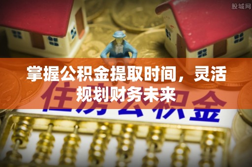 安庆掌握公积金提取时间，灵活规划财务未来