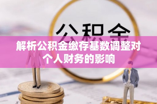 安庆解析公积金缴存基数调整对个人财务的影响