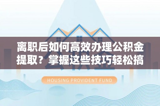 安庆离职后如何高效办理公积金提取？掌握这些技巧轻松搞定