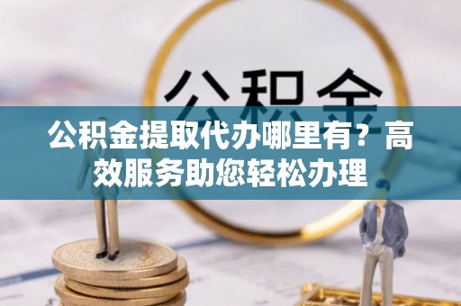 安庆公积金提取代办哪里有？高效服务助您轻松办理