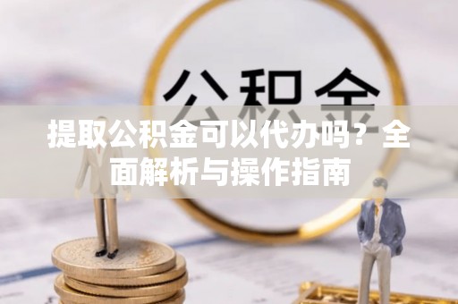 安庆提取公积金可以代办吗？全面解析与操作指南