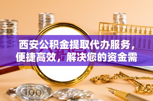 安庆西安公积金提取代办服务，便捷高效，解决您的资金需求