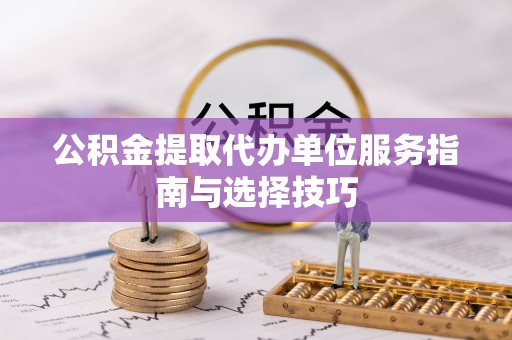 安庆公积金提取代办单位服务指南与选择技巧
