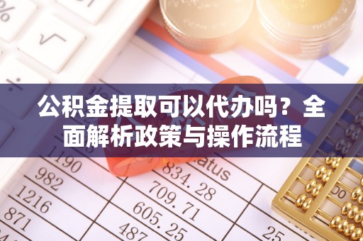 安庆公积金提取可以代办吗？全面解析政策与操作流程
